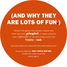 (And why they are lots of fun.) Packed with games and quizzes, explore why some type feels playful, or makes products more expensive, or can even make words look happy or sad. And what does your favourite font reveal about you? Once you discover why fonts matter, words will never look the same again.